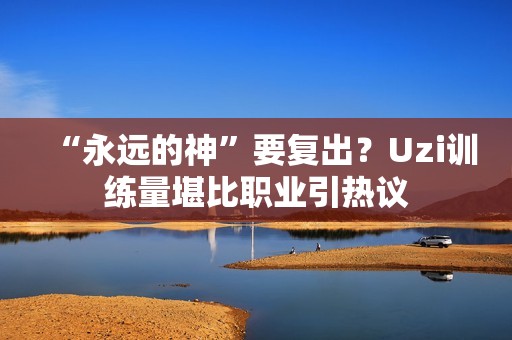 “永远的神”要复出？Uzi训练量堪比职业引热议