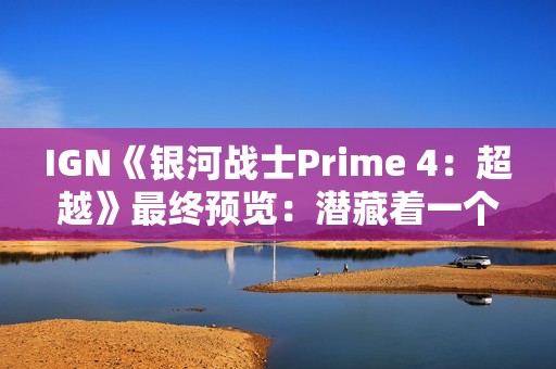 IGN《银河战士Prime 4：超越》最终预览：潜藏着一个致命缺陷