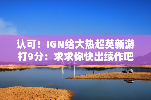 认可！IGN给大热超英新游打9分：求求你快出续作吧