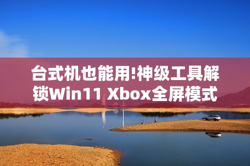 台式机也能用!神级工具解锁Win11 Xbox全屏模式