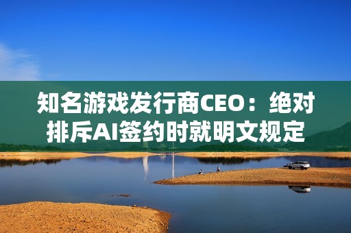 知名游戏发行商CEO：绝对排斥AI签约时就明文规定