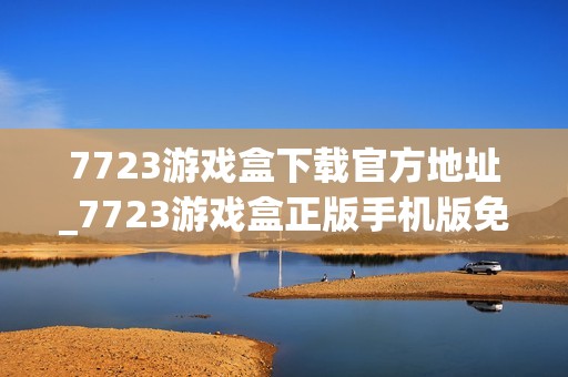 7723游戏盒下载官方地址_7723游戏盒正版手机版免费下载入口