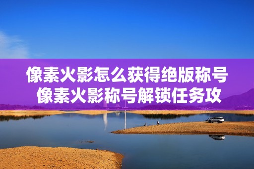 像素火影怎么获得绝版称号 像素火影称号解锁任务攻略【详细】