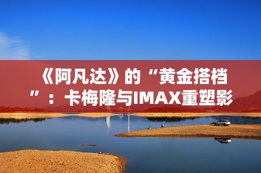  《阿凡达》的“黄金搭档”：卡梅隆与IMAX重塑影院体验的十六年 