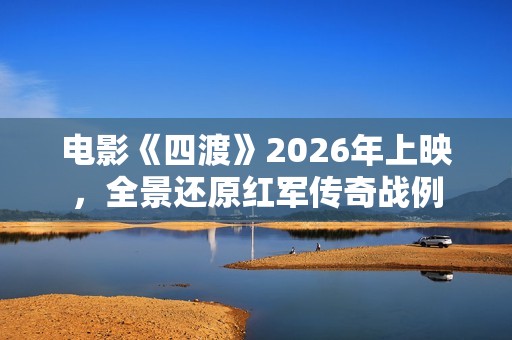 电影《四渡》2026年上映，全景还原红军传奇战例
