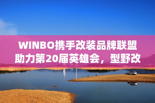 WINBO携手改装品牌联盟助力第20届英雄会，型野改装方案圈粉越野玩家(xpower改装)