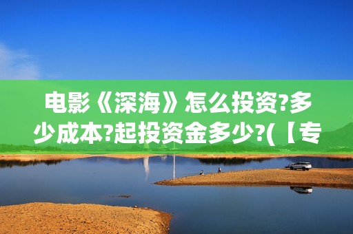 电影《深海》怎么投资?多少成本?起投资金多少?(【专访】互动电影《深海》内测,行业何时到爆发点?)