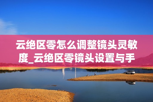 云绝区零怎么调整镜头灵敏度_云绝区零镜头设置与手感优化【指南】