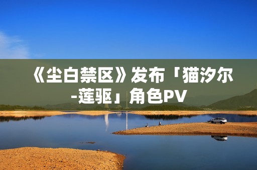 《尘白禁区》发布「猫汐尔-莲驱」角色PV