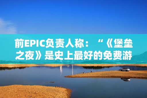 前EPIC负责人称：“《堡垒之夜》是史上最好的免费游戏”