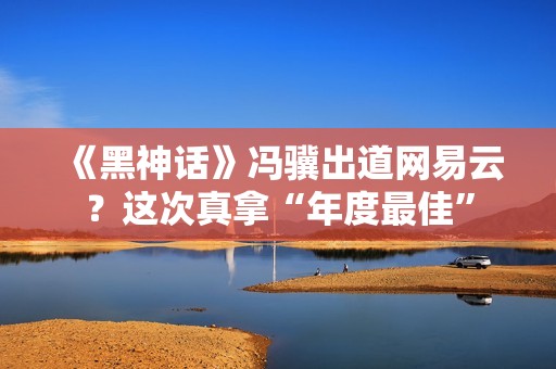 《黑神话》冯骥出道网易云？这次真拿“年度最佳”