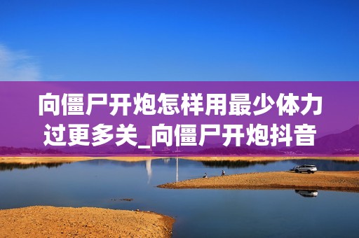 向僵尸开炮怎样用最少体力过更多关_向僵尸开炮抖音游戏体力节省闯关技巧【精要】