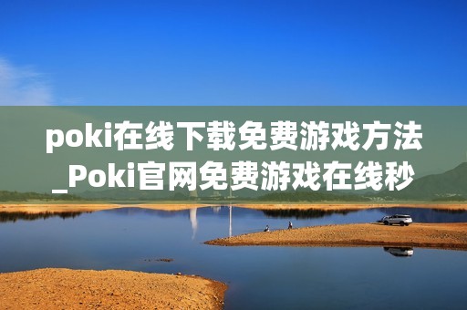 poki在线下载免费游戏方法_Poki官网免费游戏在线秒玩入口