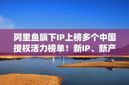 阿里鱼旗下IP上榜多个中国授权活力榜单！新IP、新产品、新服务亮相2025CLE中国授权展(阿里鱼ip交易平台)