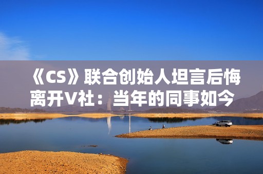 《CS》联合创始人坦言后悔离开V社：当年的同事如今过得真的非常好