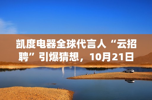凯度电器全球代言人“云招聘”引爆猜想，10月21日谜底揭晓(凯度电器全球代工厂)