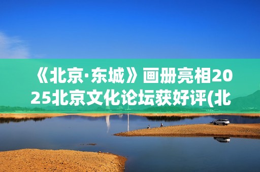 《北京·东城》画册亮相2025北京文化论坛获好评(北京东城的故事 歌词)