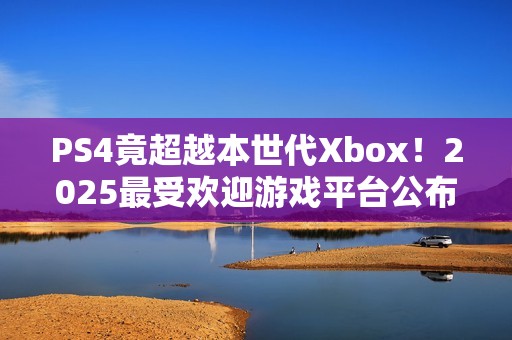 PS4竟超越本世代Xbox！2025最受欢迎游戏平台公布