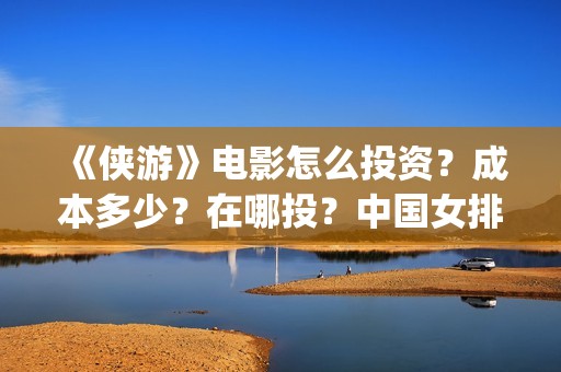 《侠游》电影怎么投资？成本多少？在哪投？中国女排(侠游什么时候开拍)