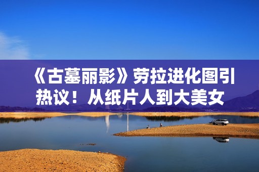 《古墓丽影》劳拉进化图引热议！从纸片人到大美女