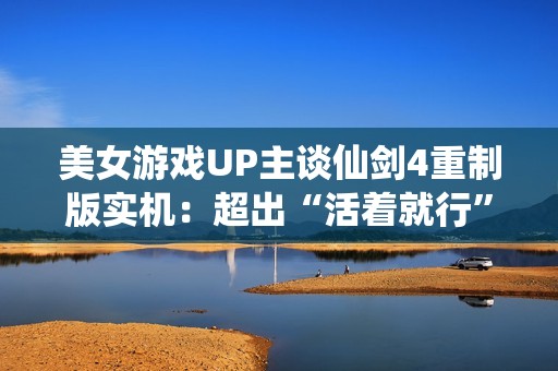 美女游戏UP主谈仙剑4重制版实机：超出“活着就行”的预期了！