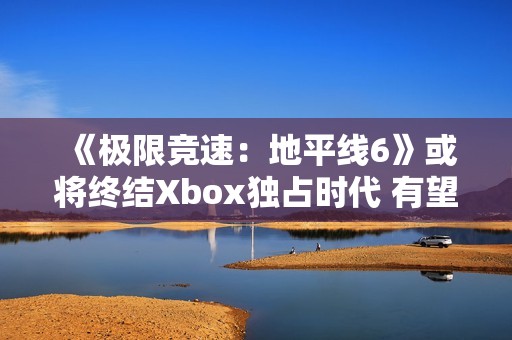 《极限竞速：地平线6》或将终结Xbox独占时代 有望成为系列最佳