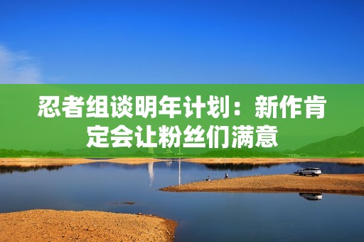 忍者组谈明年计划：新作肯定会让粉丝们满意
