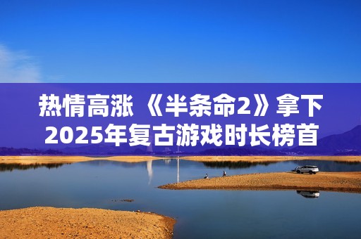 热情高涨 《半条命2》拿下2025年复古游戏时长榜首