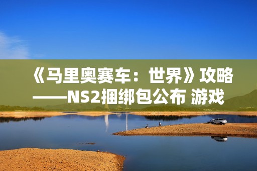 《马里奥赛车：世界》攻略——NS2捆绑包公布 游戏半价搭配