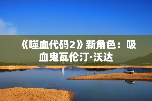《噬血代码2》新角色：吸血鬼瓦伦汀·沃达