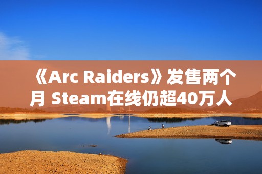 《Arc Raiders》发售两个月 Steam在线仍超40万人