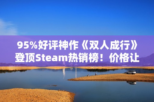 95%好评神作《双人成行》登顶Steam热销榜！价格让人非常心动
