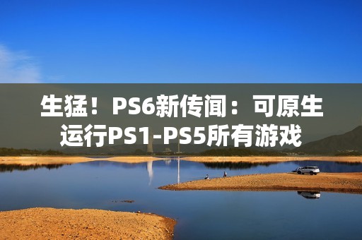 生猛！PS6新传闻：可原生运行PS1-PS5所有游戏