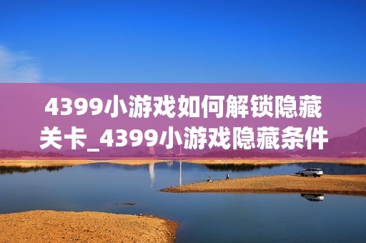 4399小游戏如何解锁隐藏关卡_4399小游戏隐藏条件触发与进入技巧【技巧】