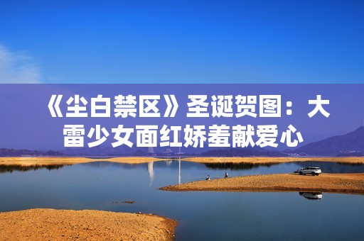 《尘白禁区》圣诞贺图：大雷少女面红娇羞献爱心