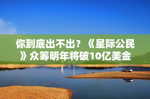 你到底出不出？《星际公民》众筹明年将破10亿美金