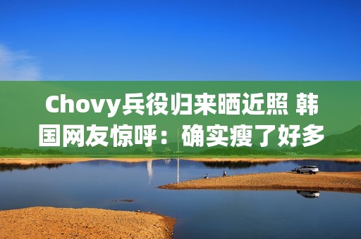 Chovy兵役归来晒近照 韩国网友惊呼：确实瘦了好多!