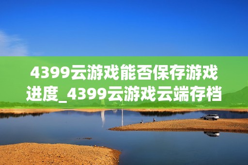 4399云游戏能否保存游戏进度_4399云游戏云端存档同步方法【方法】