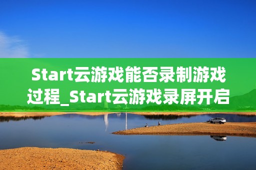 Start云游戏能否录制游戏过程_Start云游戏录屏开启与保存路径【方法】