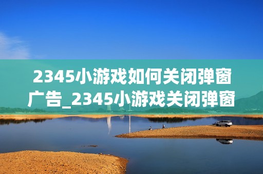2345小游戏如何关闭弹窗广告_2345小游戏关闭弹窗广告办法【优化】
