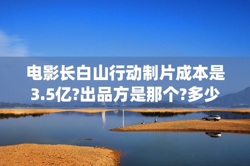 电影长白山行动制片成本是3.5亿?出品方是那个?多少起投?(长白山行动什么时候上映)