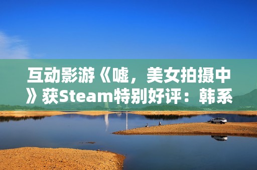 互动影游《嘘，美女拍摄中》获Steam特别好评：韩系美女阵容 模拟真实拍摄体验
