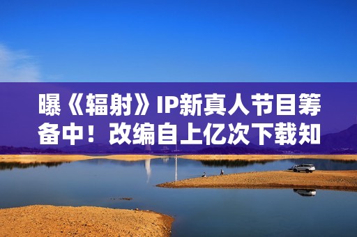 曝《辐射》IP新真人节目筹备中！改编自上亿次下载知名作品