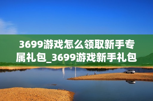 3699游戏怎么领取新手专属礼包_3699游戏新手礼包领取全流程【详解】