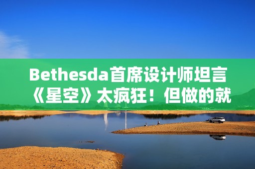 Bethesda首席设计师坦言《星空》太疯狂！但做的就是疯狂游戏