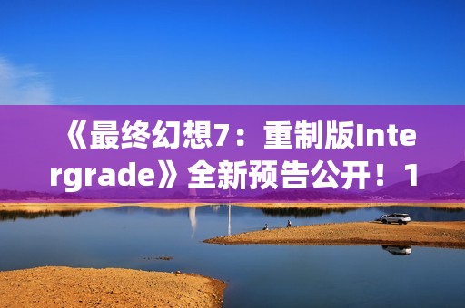 《最终幻想7：重制版Intergrade》全新预告公开！1月22日登陆NS2XS|X