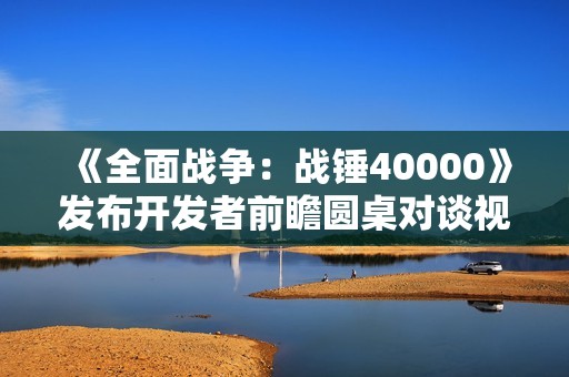 《全面战争：战锤40000》发布开发者前瞻圆桌对谈视频