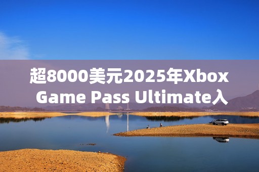 超8000美元2025年Xbox Game Pass Ultimate入库近300款游戏