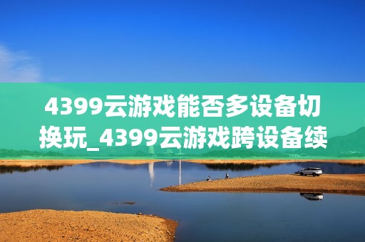 4399云游戏能否多设备切换玩_4399云游戏跨设备续玩设置【教程】