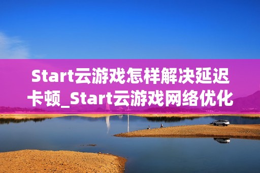 Start云游戏怎样解决延迟卡顿_Start云游戏网络优化与节点选择【攻略】